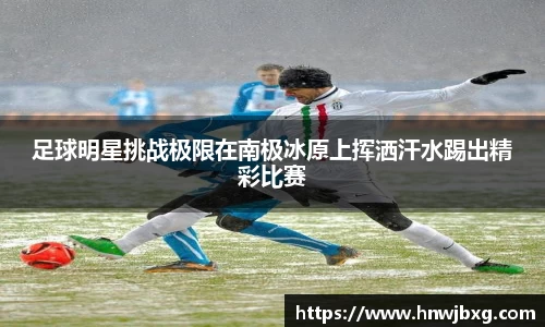 足球明星挑战极限在南极冰原上挥洒汗水踢出精彩比赛