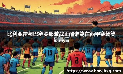 比利亚雷与巴塞罗那激战正酣谁能在西甲赛场笑到最后